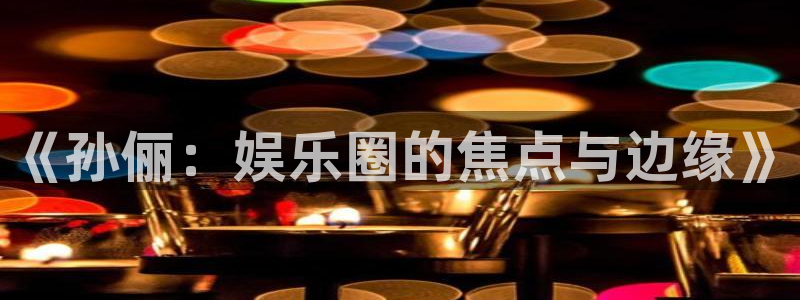 好彩运集团总部：《孙俪：娱乐圈的焦点与边缘》